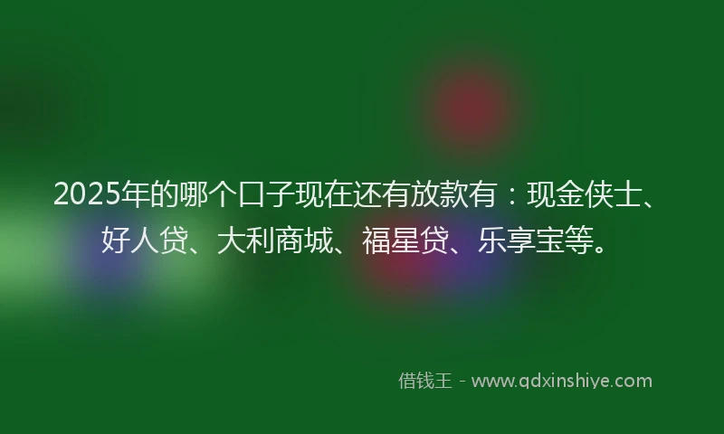 2025年的哪个口子现在还有放款有：现金侠士、好人贷、大利商城、福星贷、乐享宝等。