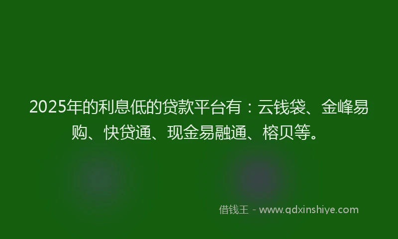 2025年的利息低的贷款平台有：云钱袋、金峰易购、快贷通、现金易融通、榕贝等。