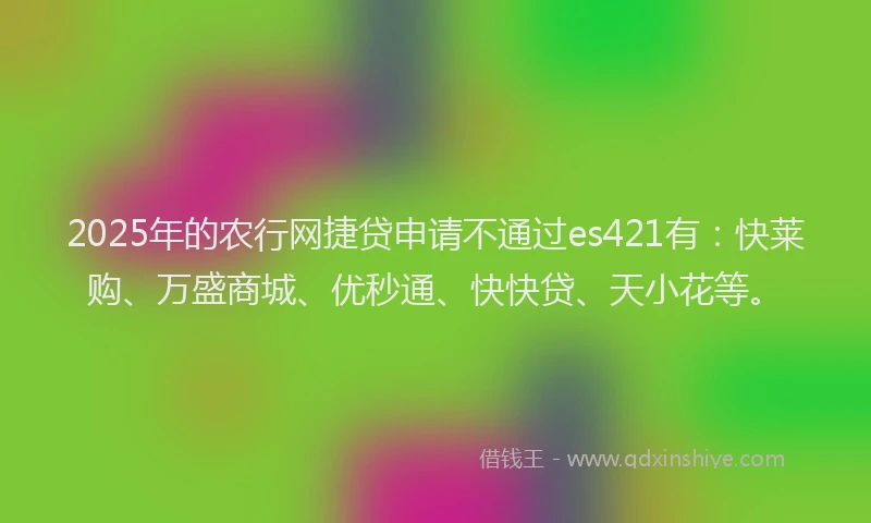 2025年的农行网捷贷申请不通过es421有：快莱购、万盛商城、优秒通、快快贷、天小花等。