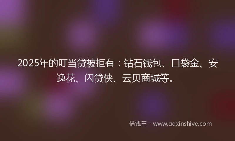 2025年的叮当贷被拒有：钻石钱包、口袋金、安逸花、闪贷侠、云贝商城等。
