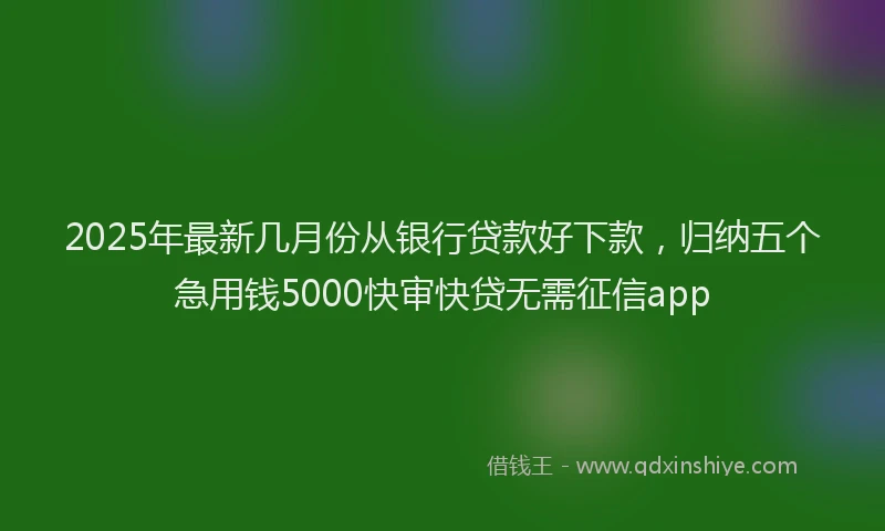 2025年最新几月份从银行贷款好下款，归纳五个急用钱5000快审快贷无需征信app