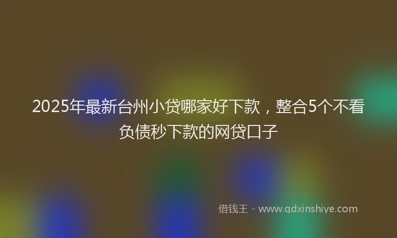 2025年最新台州小贷哪家好下款，整合5个不看负债秒下款的网贷口子