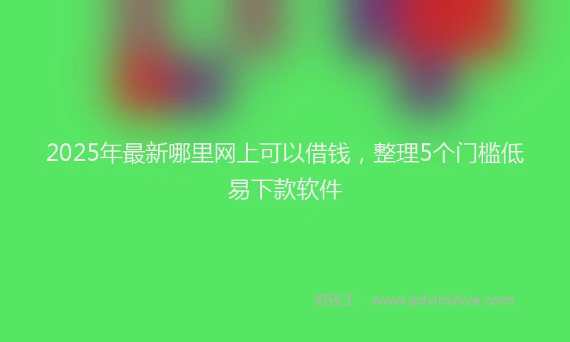 2025年最新哪里网上可以借钱，整理5个门槛低易下款软件
