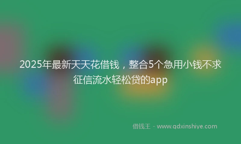 2025年最新天天花借钱，整合5个急用小钱不求征信流水轻松贷的app