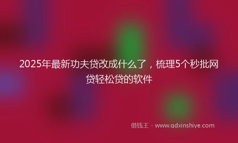 2025年最新功夫贷改成什么了，梳理5个秒批网贷轻松贷的软件