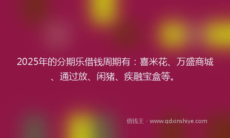 2025年的分期乐借钱周期有：喜米花、万盛商城、通过放、闲猪、疾融宝盒等。