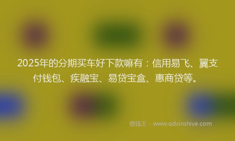 2025年的分期买车好下款嘛有：信用易飞、翼支付钱包、疾融宝、易贷宝盒、惠商贷等。