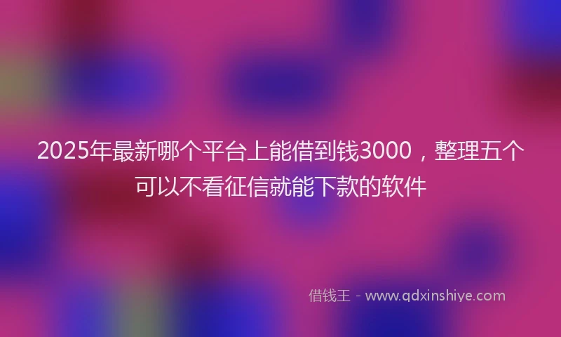 2025年最新哪个平台上能借到钱3000，整理五个可以不看征信就能下款的软件