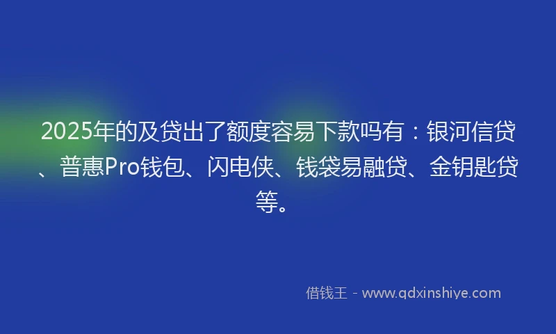 2025年的及贷出了额度容易下款吗有：银河信贷、普惠Pro钱包、闪电侠、钱袋易融贷、金钥匙贷等。