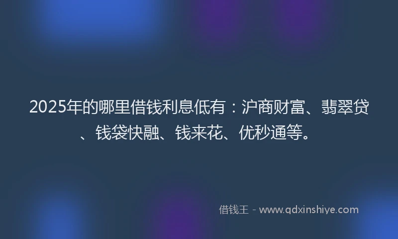 2025年的哪里借钱利息低有：沪商财富、翡翠贷、钱袋快融、钱来花、优秒通等。