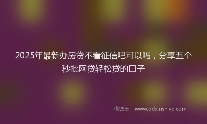 2025年最新办房贷不看征信吧可以吗，分享五个秒批网贷轻松贷的口子
