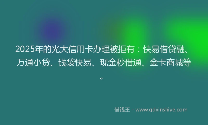 2025年的光大信用卡办理被拒有：快易借贷融、万通小贷、钱袋快易、现金秒借通、金卡商城等。