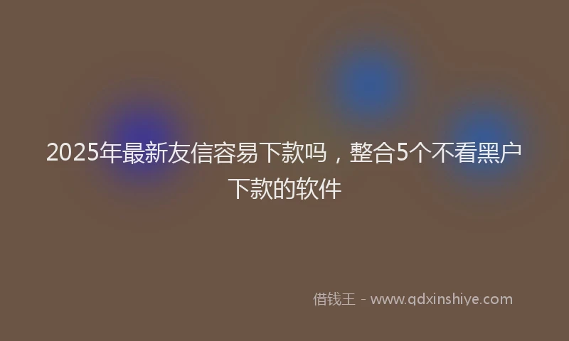 2025年最新友信容易下款吗，整合5个不看黑户下款的软件
