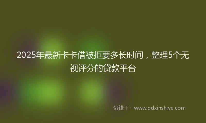 2025年最新卡卡借被拒要多长时间，整理5个无视评分的贷款平台