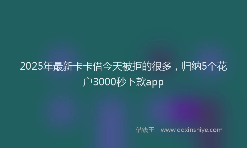 2025年最新卡卡借今天被拒的很多，归纳5个花户3000秒下款app
