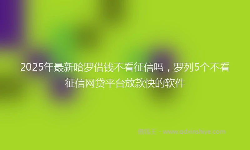 2025年最新哈罗借钱不看征信吗，罗列5个不看征信网贷平台放款快的软件