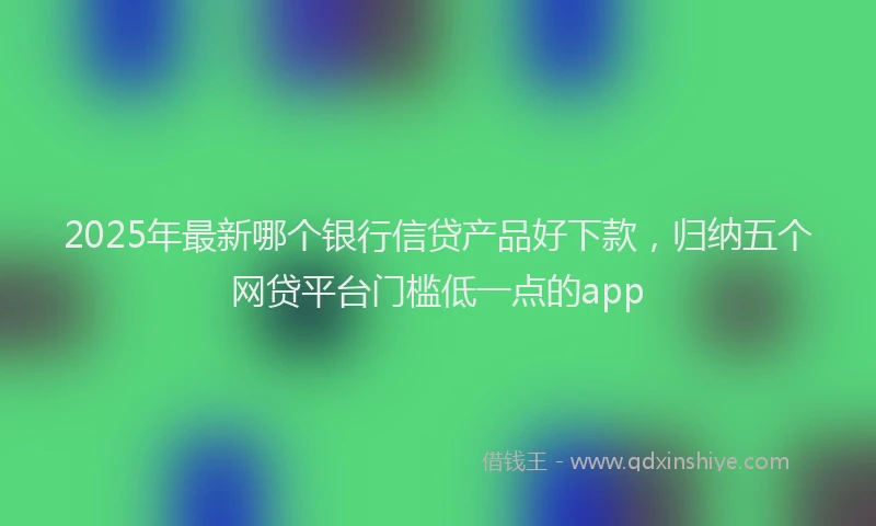 2025年最新哪个银行信贷产品好下款，归纳五个网贷平台门槛低一点的app