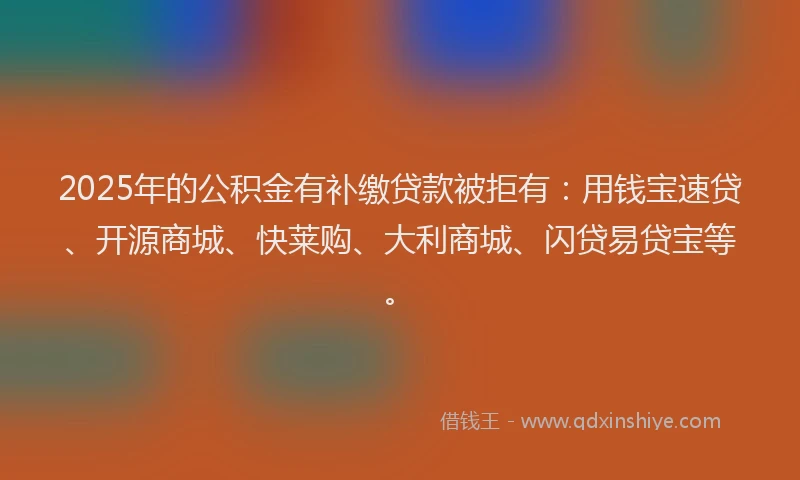 2025年的公积金有补缴贷款被拒有：用钱宝速贷、开源商城、快莱购、大利商城、闪贷易贷宝等。