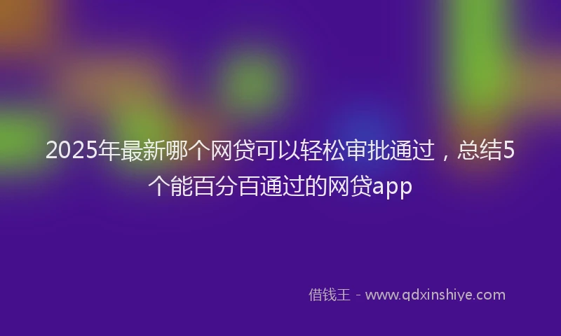 2025年最新哪个网贷可以轻松审批通过，总结5个能百分百通过的网贷app
