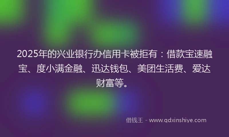 2025年的兴业银行办信用卡被拒有：借款宝速融宝、度小满金融、迅达钱包、美团生活费、爱达财富等。