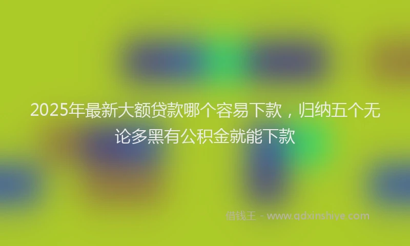 2025年最新大额贷款哪个容易下款，归纳五个无论多黑有公积金就能下款