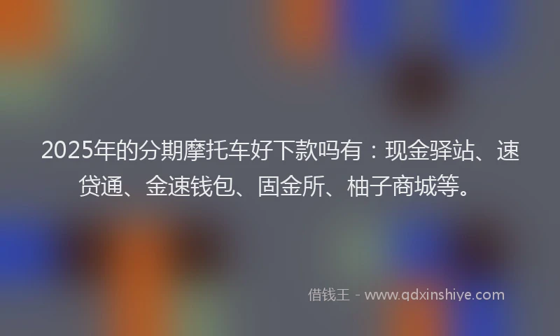 2025年的分期摩托车好下款吗有：现金驿站、速贷通、金速钱包、固金所、柚子商城等。