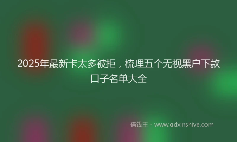 2025年最新卡太多被拒，梳理五个无视黑户下款口子名单大全