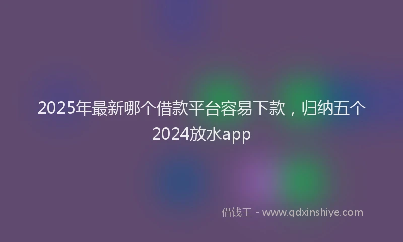 2025年最新哪个借款平台容易下款，归纳五个2024放水app