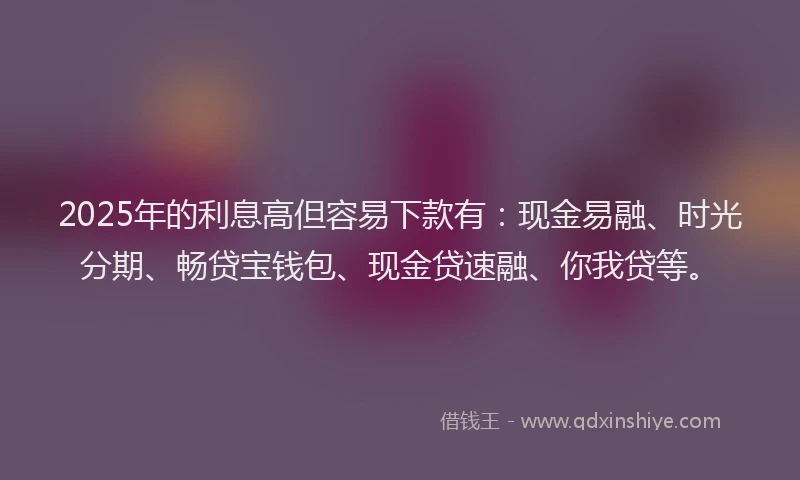 2025年的利息高但容易下款有：现金易融、时光分期、畅贷宝钱包、现金贷速融、你我贷等。