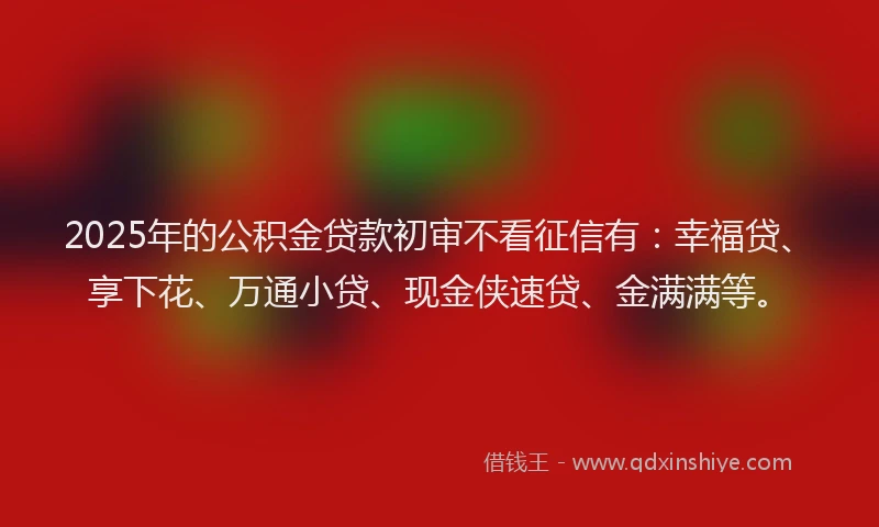 2025年的公积金贷款初审不看征信有：幸福贷、享下花、万通小贷、现金侠速贷、金满满等。