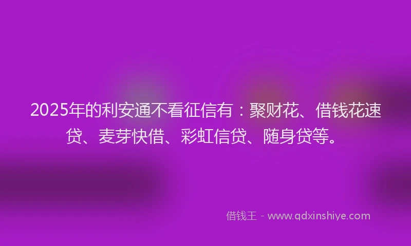 2025年的利安通不看征信有：聚财花、借钱花速贷、麦芽快借、彩虹信贷、随身贷等。