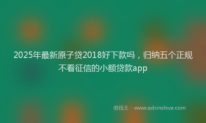 2025年最新原子贷2018好下款吗，归纳五个正规不看征信的小额贷款app