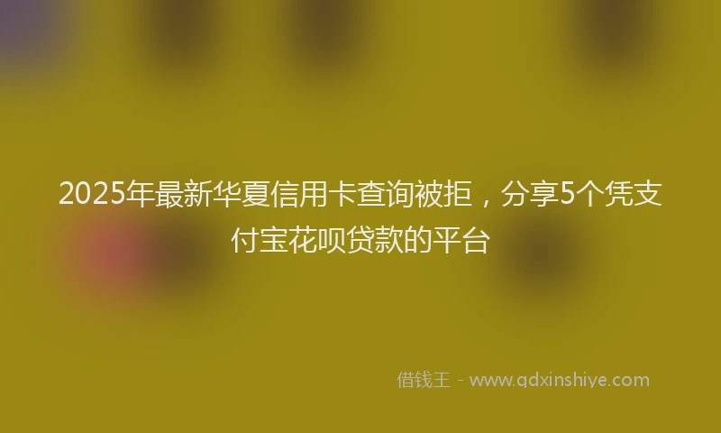 2025年最新华夏信用卡查询被拒，分享5个凭支付宝花呗贷款的平台