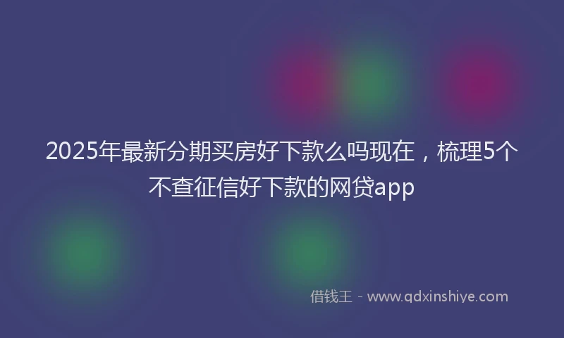 2025年最新分期买房好下款么吗现在，梳理5个不查征信好下款的网贷app