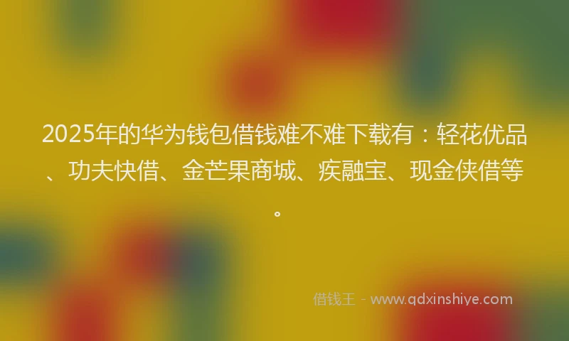 2025年的华为钱包借钱难不难下载有：轻花优品、功夫快借、金芒果商城、疾融宝、现金侠借等。