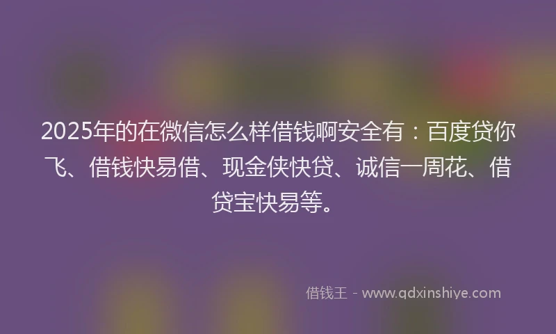 2025年的在微信怎么样借钱啊安全有：百度贷你飞、借钱快易借、现金侠快贷、诚信一周花、借贷宝快易等。