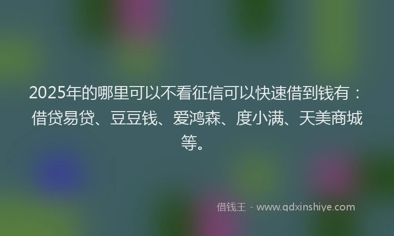 2025年的哪里可以不看征信可以快速借到钱有：借贷易贷、豆豆钱、爱鸿森、度小满、天美商城等。