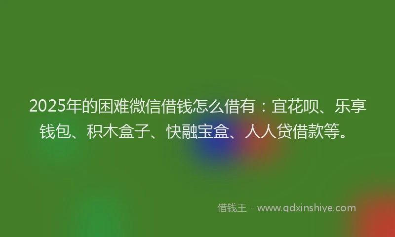 2025年的困难微信借钱怎么借有：宜花呗、乐享钱包、积木盒子、快融宝盒、人人贷借款等。