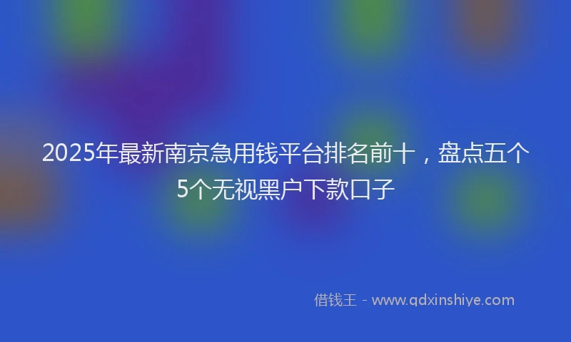 2025年最新南京急用钱平台排名前十，盘点五个5个无视黑户下款口子
