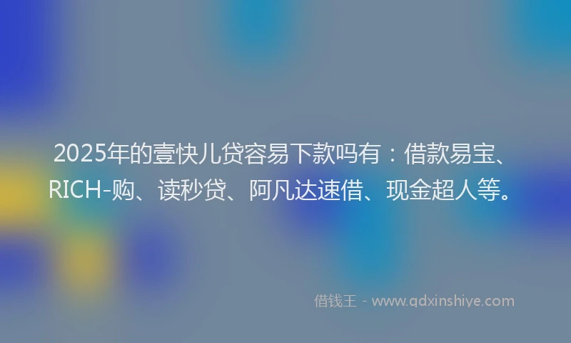 2025年的壹快儿贷容易下款吗有：借款易宝、RICH-购、读秒贷、阿凡达速借、现金超人等。