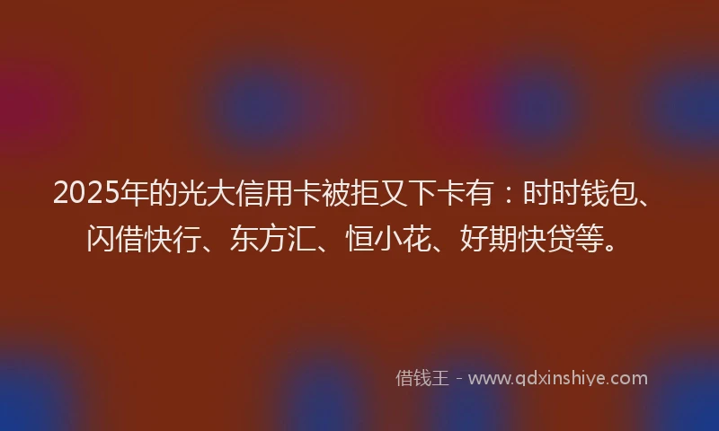 2025年的光大信用卡被拒又下卡有：时时钱包、闪借快行、东方汇、恒小花、好期快贷等。
