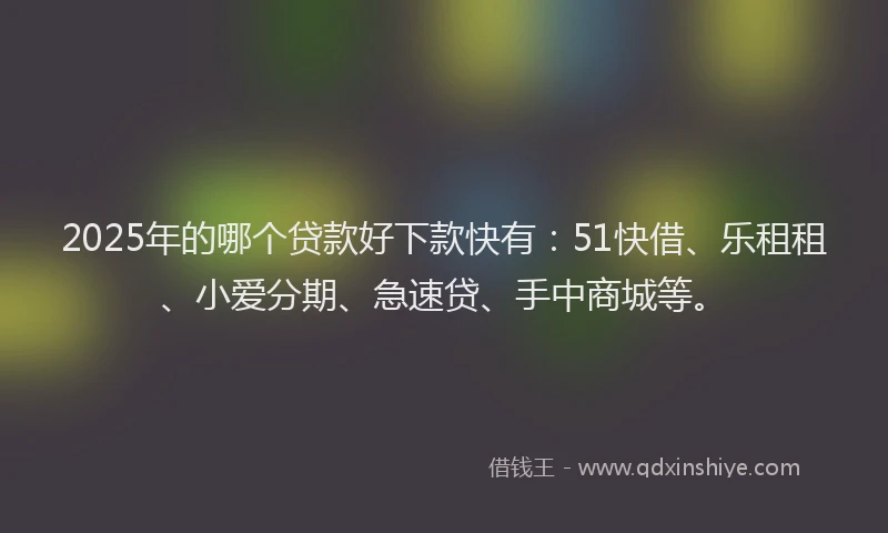 2025年的哪个贷款好下款快有：51快借、乐租租、小爱分期、急速贷、手中商城等。