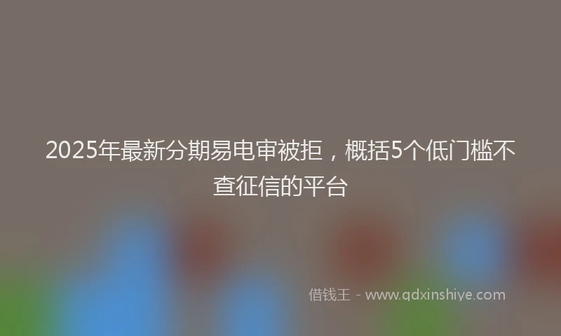 2025年最新分期易电审被拒，概括5个低门槛不查征信的平台