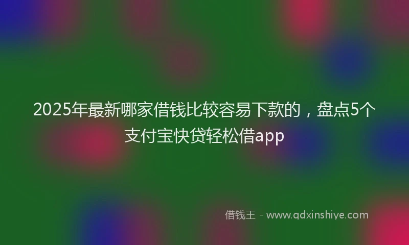 2025年最新哪家借钱比较容易下款的，盘点5个支付宝快贷轻松借app