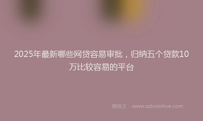 2025年最新哪些网贷容易审批，归纳五个贷款10万比较容易的平台