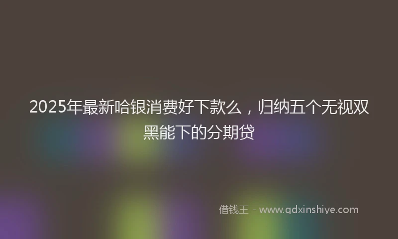 2025年最新哈银消费好下款么，归纳五个无视双黑能下的分期贷