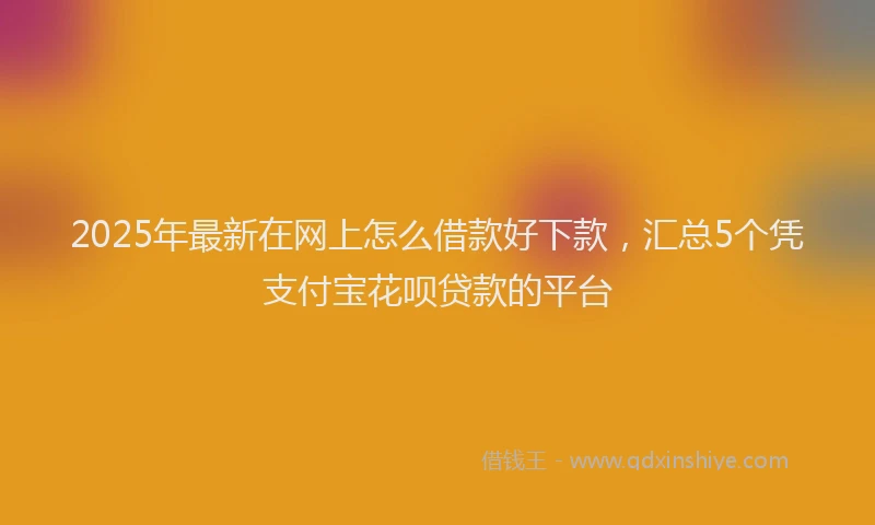 2025年最新在网上怎么借款好下款，汇总5个凭支付宝花呗贷款的平台