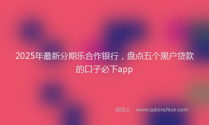 2025年最新分期乐合作银行，盘点五个黑户贷款的口子必下app