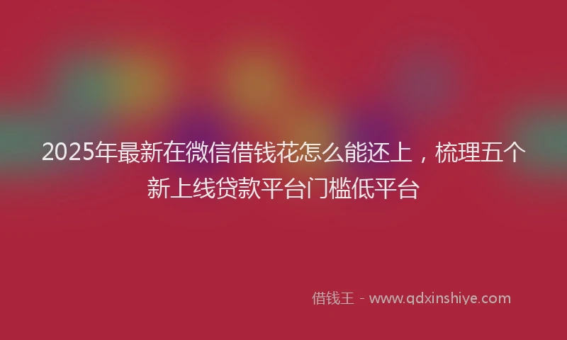 2025年最新在微信借钱花怎么能还上，梳理五个新上线贷款平台门槛低平台