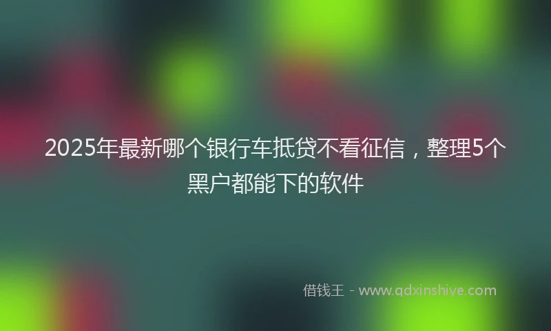 2025年最新哪个银行车抵贷不看征信，整理5个黑户都能下的软件
